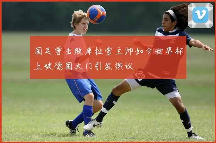 国足曾击败库拉索主帅如今世界杯上破德国大门引发热议