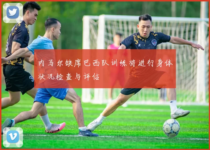 内马尔缺席巴西队训练将进行身体状况检查与评估