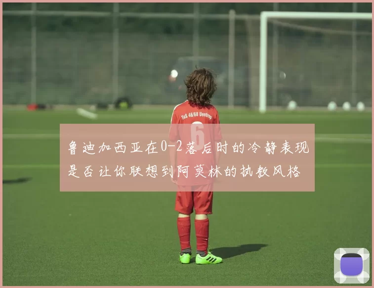 鲁迪加西亚在0-2落后时的冷静表现是否让你联想到阿莫林的执教风格