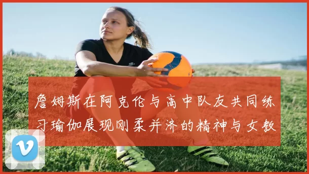 詹姆斯在阿克伦与高中队友共同练习瑜伽展现刚柔并济的精神与女教练合影留念