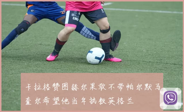 卡拉格赞图赫尔果敢不带帕尔默马奎尔希望他当年执教英格兰