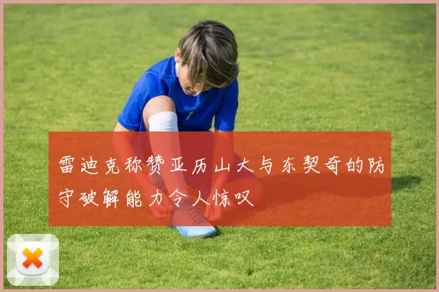雷迪克称赞亚历山大与东契奇的防守破解能力令人惊叹