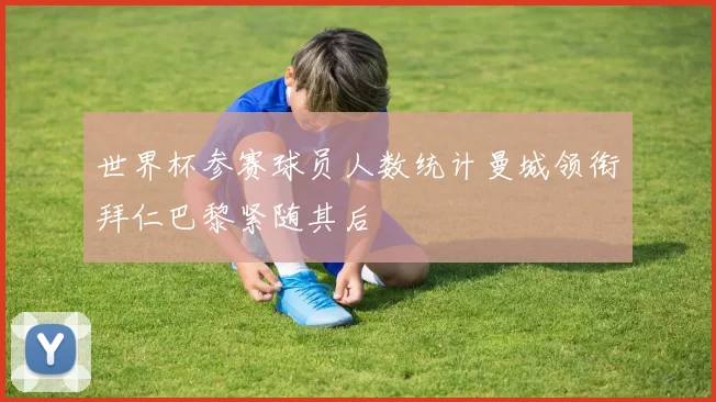 世界杯参赛球员人数统计曼城领衔拜仁巴黎紧随其后