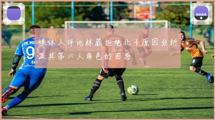 媒体人评论林葳拒绝北卡原因分析及其第六人角色的困惑
