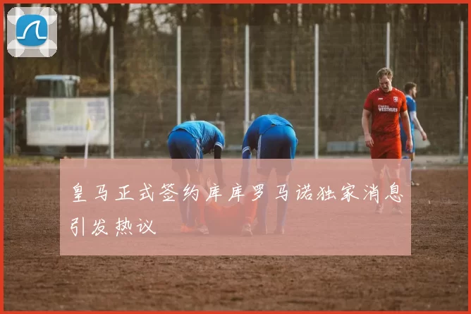 皇马正式签约库库罗马诺独家消息引发热议