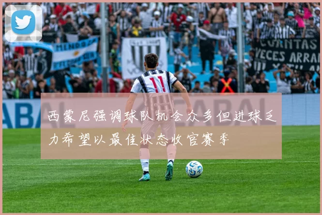 西蒙尼强调球队机会众多但进球乏力希望以最佳状态收官赛季