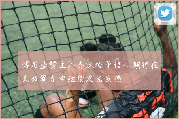博尼盛赞主帅齐沃给予信心期待在美好赛季中继续发光发热