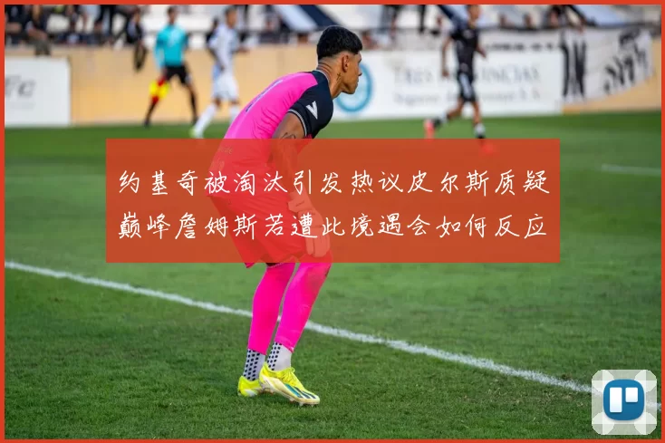 约基奇被淘汰引发热议皮尔斯质疑巅峰詹姆斯若遭此境遇会如何反应