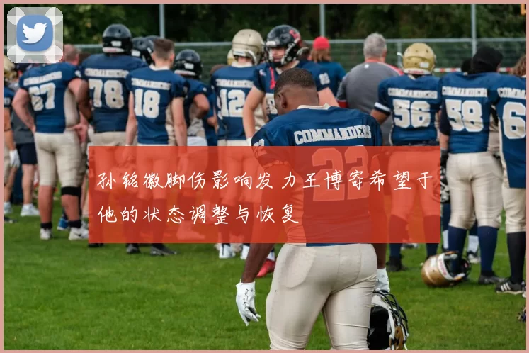 孙铭徽脚伤影响发力王博寄希望于他的状态调整与恢复