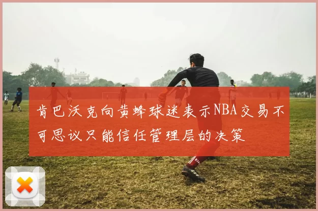 肯巴沃克向黄蜂球迷表示NBA交易不可思议只能信任管理层的决策