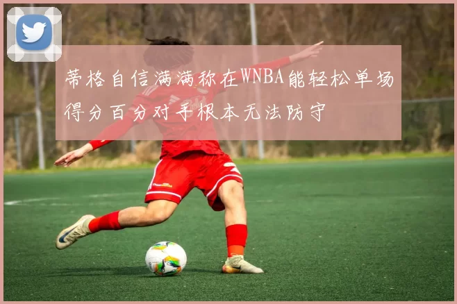 蒂格自信满满称在WNBA能轻松单场得分百分对手根本无法防守