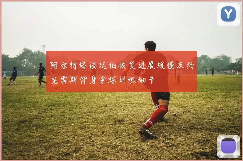 阿尔特塔谈廷伯恢复进展缓慢及约克雷斯背身拿球训练细节
