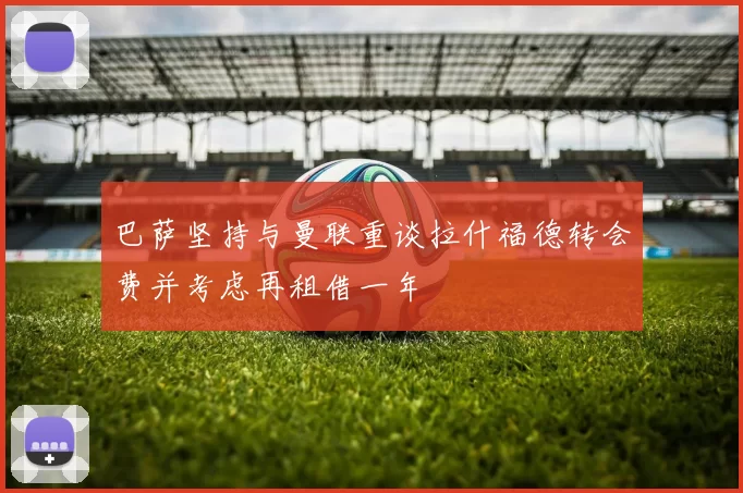 巴萨坚持与曼联重谈拉什福德转会费并考虑再租借一年