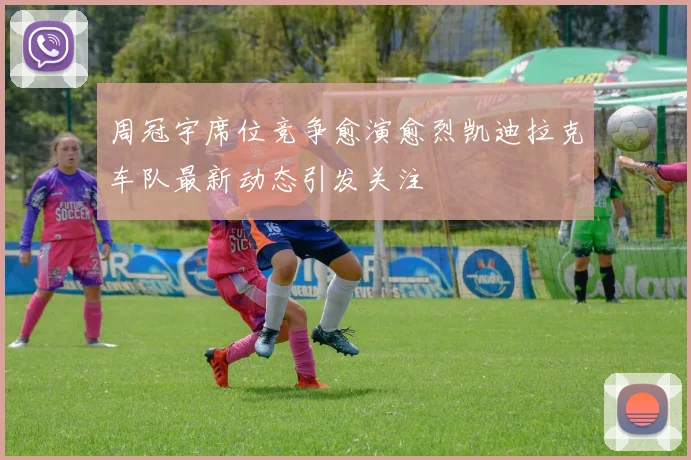 周冠宇席位竞争愈演愈烈凯迪拉克车队最新动态引发关注